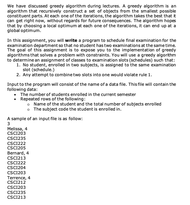 We have discussed greedy algorithm during lectures. A greedy algorithm is an
algorithm that recursively construct a set of objects from the smallest possible
constituent parts. At each one of the iterations, the algorithm takes the best that it
can get right now, without regards for future consequences. The algorithm hopes
that by choosing a local optimum at each one of the iterations, it can end up at a
global optimum.
In this assignment, you will write a program to schedule final examination for the
examination department so that no student has two examinations at the same time.
The goal of this assignment is to expose you to the implementation of greedy
algorithms that solves a problem with constraints. You will use a greedy algorithm
to determine an assignment of classes to examination slots (schedules) such that:
1. No student, enrolled in two subjects, is assigned to the same examination
slot (schedule.)
2. Any attempt to combine two slots into one would violate rule 1.
Input to the program will consist of the name of a data file. This file will contain the
following data:
The number of students enrolled in the current semester
• Repeated rows of the following:
o Name of the student and the total number of subjects enrolled
o The subject code the student is enrolled in.
A sample of an input file is as follow:
3
Melissa, 4
CSCI203
CSCI235
CSCI222
CSCI205
Bernard, 4
CSCI213
CSCI222
CSCI204
CSCI203
Terrence, 4
CSCI212
CSCI203
CSCI235
CSCI213