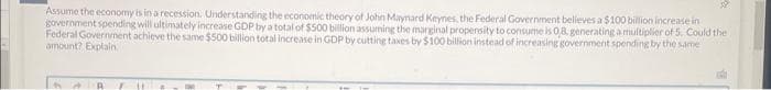 32
Assume the economy is in a recession. Understanding the economic theory of John Maynard Keynes, the Federal Government believes a $100 billion increase in
government spending will ultimately increase GDP by a total of $500 billion assuming the marginal propensity to consume is 0,8, generating a multiplier of 5. Could the
Federal Government achieve the same $500 billion total increase in GDP by cutting taxes by $100 billion instead of increasing government spending by the same
amount? Explain
A A