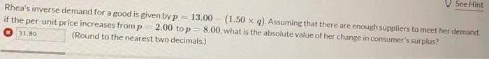 See Hint
Rhea's inverse demand for a good is given by p=
13.00
if the per-unit price increases from p = 2.00 to p = 8.00, what is the absolute value of her change in consumer's surplus?
(1.50 x q). Assuming that there are enough suppliers to meet her demand,
31.80
(Round to the nearest two decimals.)