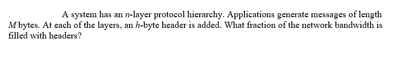 A system has an n-layer protocol hierarchy. Applications generate messages of length
M bytes. At each of the layers, an h-byte header is added. What fraction of the network bandwidth is
filled with headers?