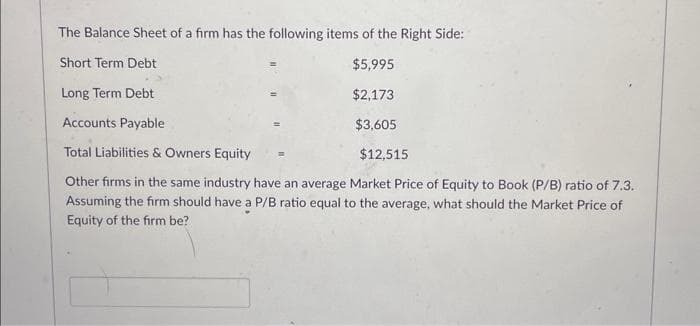 The Balance Sheet of a firm has the following items of the Right Side:
Short Term Debt
$5,995
Long Term Debt
$2,173
Accounts Payable
$3,605
Total Liabilities & Owners Equity
Other firms in the same industry have an average Market Price of Equity to Book (P/B) ratio of 7.3.
Assuming the firm should have a P/B ratio equal to the average, what should the Market Price of
Equity of the firm be?
$12,515