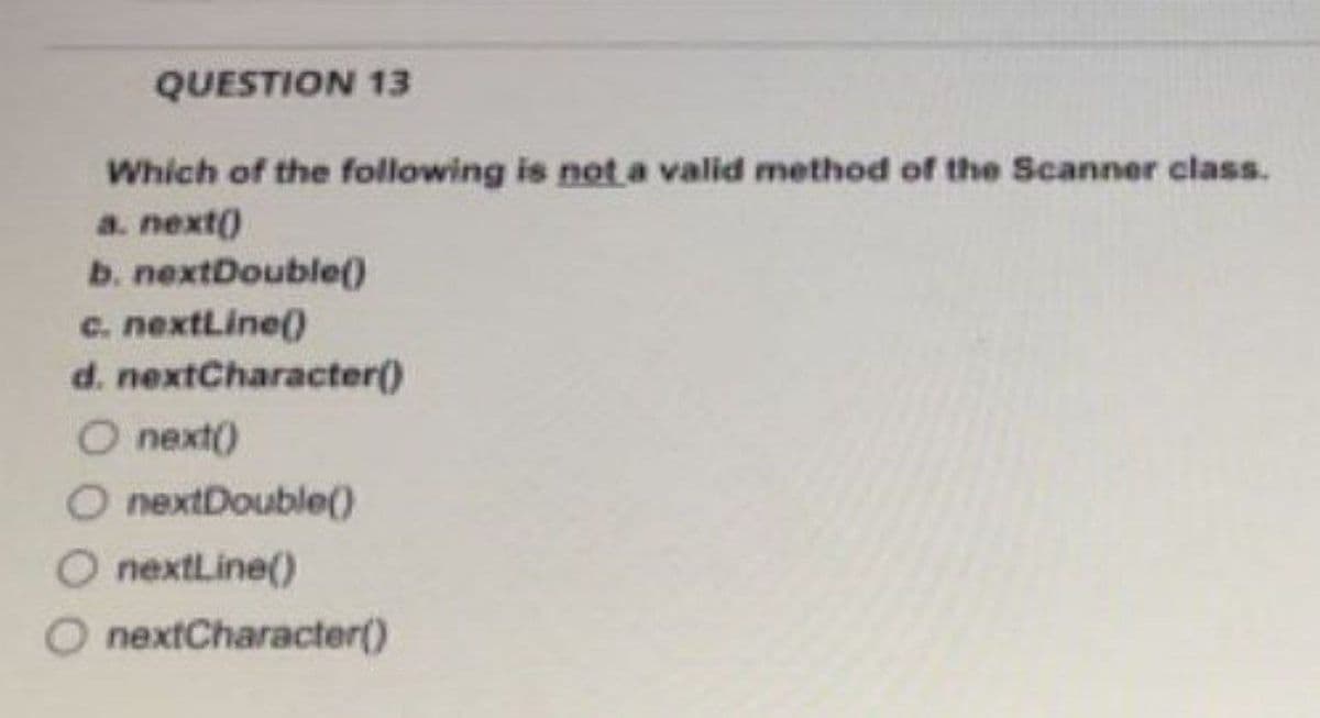 QUESTION 13
Which of the following is not a valid method of the Scanner class.
a. next()
b. nextDouble()
c. nextLine()
d.
O next()
O nextDouble()
O nextLine()
O nextCharacter()
nextCharacter()