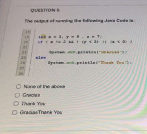 QUESTION 6
The output of running the following Java Code is:
18
19
int x = 3, y-9 = = 7;
T
20
if (*12 46 1 (y < 5) 11 (= < 0) )
System.out.println("Gracias");
else
System.out.println("Thank You");
#33***
21
22
23
24
25
26
None of the above
Gracias Thank You
O Gracias
O Thank You