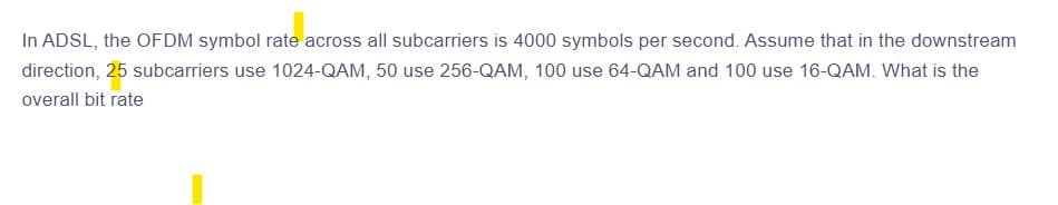 In ADSL, the OFDM symbol rate across all subcarriers is 4000 symbols per second. Assume that in the downstream
direction, 25 subcarriers use 1024-QAM, 50 use 256-QAM, 100 use 64-QAM and 100 use 16-QAM. What is the
overall bit rate