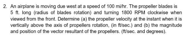 2. An airplane is moving due west at a speed of 100 mi/hr. The propeller blades is
5 ft. long (radius of blades rotation) and turning 1800 RPM clockwise when
viewed from the front. Determine (a) the propeller velocity at the instant when it is
vertically above the axis of propellers rotation, (in ft/sec.) and (b) the magnitude
and position of the vector resultant of the propellers. (ft/sec. and degrees).
