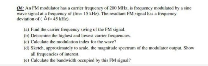 06: An FM modulator has a carrier frequency of 200 MHz, is frequency modulated by a sine
wave signal at a frequency of (fm= 15 kHz). The resultant FM signal has a frequency
deviation of ( Af= 45 kHz).
(a) Find the carrier frequency swing of the FM signal.
(b) Determine the highest and lowest carrier frequencies.
(c) Calculate the modulation index for the wave?
(d) Sketch, approximately to scale, the magnitude spectrum of the modulator output. Show
all frequencies of interest.
(e) Calculate the bandwidth occupied by this FM signal?
