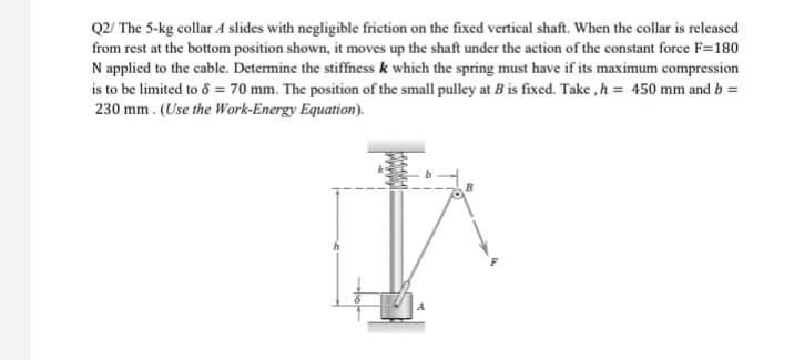 Q2/ The 5-kg collar A slides with negligible friction on the fixed vertical shaft. When the collar is released
from rest at the bottom position shown, it moves up the shaft under the action of the constant force F=180
N applied to the cable. Determine the stiffness k which the spring must have if its maximum compression
is to be limited to 8 = 70 mm. The position of the small pulley at B is fixed. Take , h = 450 mm and b =
230 mm . (Use the Work-Energy Equation).
