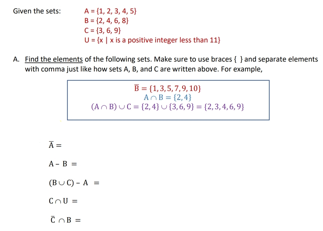 A = {1, 2, 3, 4, 5}
B = {2, 4, 6, 8}
C= {3, 6, 9}
U= {x | x is a positive integer less than 11}
Given the sets:
A. Find the elements of the following sets. Make sure to use braces { } and separate elements
with comma just like how sets A, B, and C are written above. For example,
B = {1,3,5,7,9, 10}
AOB = {2,4}
(An B) UC = {2, 4} U {3,6, 9} = {2, 3, 4, 6, 9}
A =
А - В %D
(BUC) - A =
CnU =
COB =
