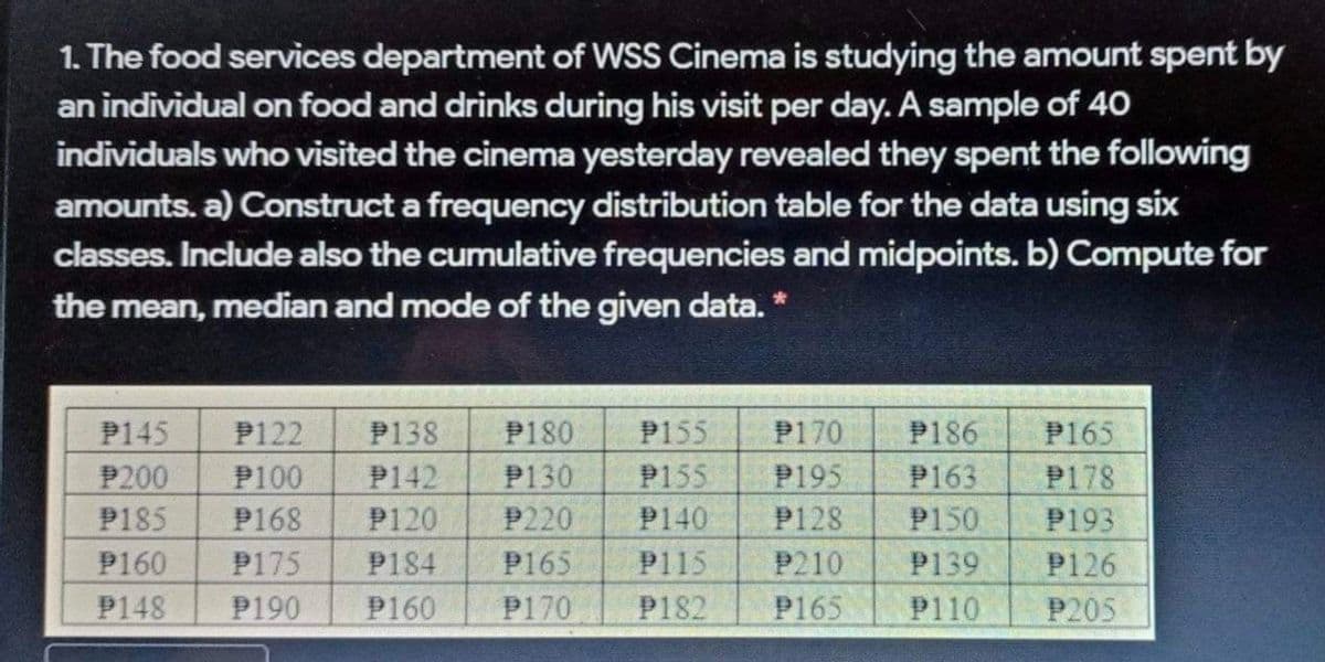 1. The food services department of WSS Cinema is studying the amount spent by
an individual on food and drinks during his visit per day. A sample of 40
individuals who visited the cinema yesterday revealed they spent the following
amounts. a) Construct a frequency distribution table for the data using six
classes. Include also the cumulative frequencies and midpoints. b) Compute for
the mean, median and mode of the given data. *
P145
P122
P138
P180
P170
P155
P155
P186
P163
P165
P200
P100
P142
P130
P195
P178
P185
P168
P120
P220
P140
P128
P150
P193
P160
P175
P184
P165
P115
P210
P139
P126
P148
P190
P160
P170
P182
P165
P110
P205
