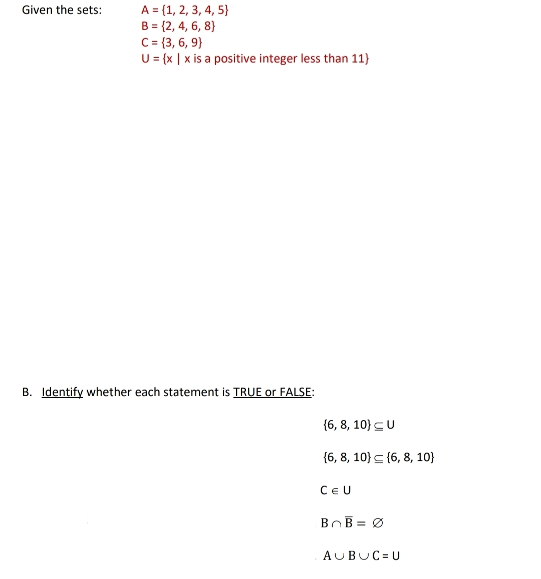 A = {1, 2, 3, 4, 5}
B = {2, 4, 6, 8}
C= {3, 6, 9}
U = {x | x is a positive integer less than 11}
Given the sets:
B. Identify whether each statement is TRUE or FALSE:
{6, 8, 10} CU
{6, 8, 10} < {6, 8, 10}
CE U
BOB = Ø
AUBUC = U
