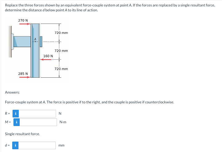 Replace the three forces shown by an equivalent force-couple system at point A. If the forces are replaced by a single resultant force,
determine the distance d below point A to its line of action.
270 N
720 mm
720 mm
160 N
720 mm
285 N
Answers:
Force-couple system at A. The force is positive if to the right, and the couple is positive if counterclockwise.
R=
N
N-m
Single resultant force.
d=
i
mm
