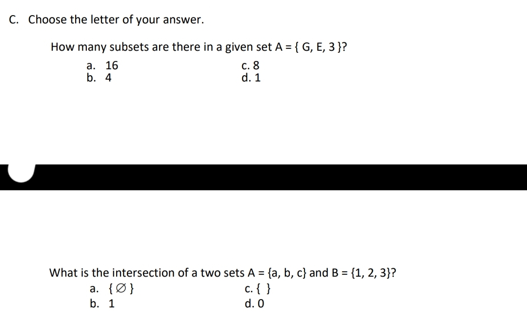 C. Choose the letter of your answer.
How many subsets are there in a given set A = { G, E, 3 }?
а. 16
b. 4
с. 8
d. 1
What is the intersection of a two sets A = {a, b, c} and B = {1, 2, 3}?
c. { }
d. 0
%3D
a. {Ø}
b. 1
