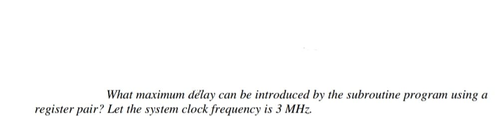 What maximum delay can be introduced by the subroutine program using a
register pair? Let the system clock frequency is 3 MHz.
