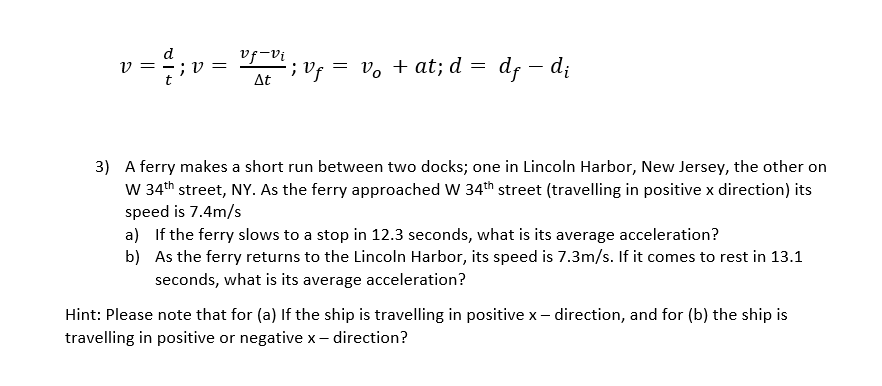 d
1V =
v = ;v =
la-fa
At
;Vf = vo + at; d = df – d;
3) A ferry makes a short run between two docks; one in Lincoln Harbor, New Jersey, the other on
W 34th street, NY. As the ferry approached W 34th street (travelling in positive x direction) its
speed is 7.4m/s
a) If the ferry slows to a stop in 12.3 seconds, what is its average acceleration?
b) As the ferry returns to the Lincoln Harbor, its speed is 7.3m/s. If it comes to rest in 13.1
seconds, what is its average acceleration?
Hint: Please note that for (a) If the ship is travelling in positive x– direction, and for (b) the ship is
travelling in positive or negative x– direction?
X -
