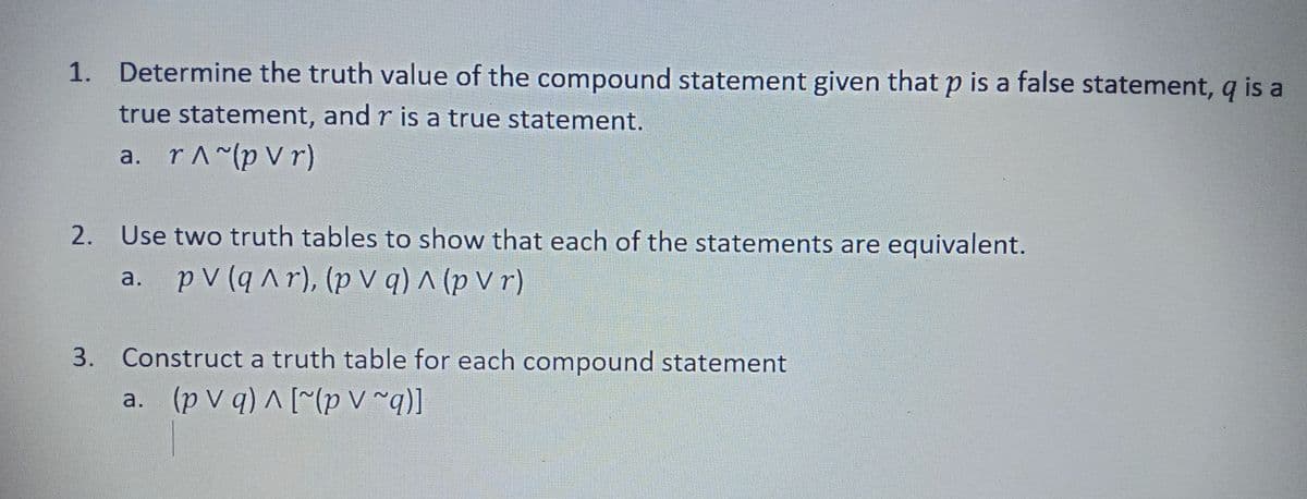 1. Determine the truth value of the compound statement given that p is a false statement, q is a
true statement, and r is a true statement.
a. r^~(p V r)
2. Use two truth tables to show that each of the statements are equivalent.
a. p V (q Ar), (p V q) ^ (p r)
3. Construct a truth table for each compound statement
a. (p V q) A [~(p V ~q)]
