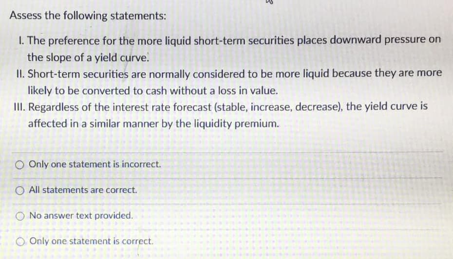 Assess the following statements:
1. The preference for the more liquid short-term securities places downward pressure on
the slope of a yield curve.
II. Short-term securities are normally considered to be more liquid because they are more
likely to be converted to cash without a loss in value.
III. Regardless of the interest rate forecast (stable, increase, decrease), the yield curve is
affected in a similar manner by the liquidity premium.
O Only one statement is incorrect.
O All statements are correct.
O No answer text provided.
O Only one statement is correct.
