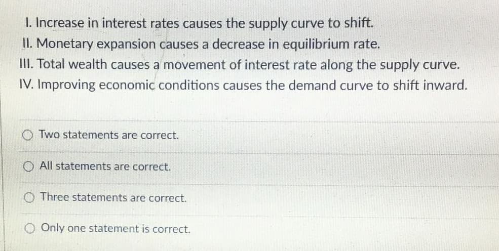 I. Increase in interest rates causes the supply curve to shift.
II. Monetary expansion causes a decrease in equilibrium rate.
III. Total wealth causes a movement of interest rate along the supply curve.
IV. Improving economic conditions causes the demand curve to shift inward.
Two statements are correct.
All statements are correct.
Three statements are correct.
Only one statement is correct.
