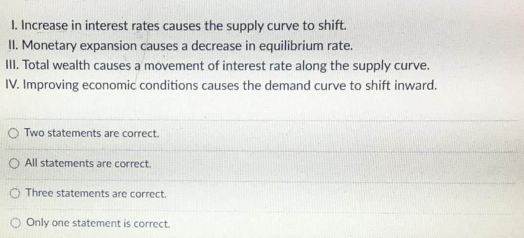 I. Increase in interest rates causes the supply curve to shift.
II. Monetary expansion causes a decrease in equilibrium rate.
II. Total wealth causes a movement of interest rate along the supply curve.
IV. Improving economic conditions causes the demand curve to shift inward.
Two statements are correct.
All statements are correct.
O Three statements are correct.
Only one statement is correct.
