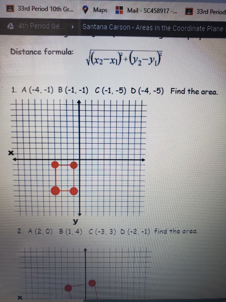 33rd Period 10th Gr...
Maps
Mail - SC458917 ..
33rd Period
4th Period Ge.
Santana Carson - Areas in the Coordinate Plane
Distance formula:
1. A (-4, -1) B (-1, -1) C (-1, -5) D (-4, -5) Find the area.
X-
y
2. A (2, 0) B (1, 4) C (-3, 3) D (-2, -1) ind the area.
