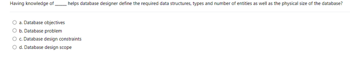 Having knowledge of
helps database designer define the required data structures, types and number of entities as well as the physical size of the database?
a. Database objectives
b. Database problem
O c. Database design constraints
O d. Database design scope