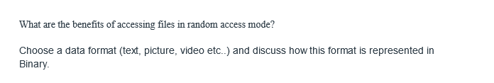 What are the benefits of accessing files in random access mode?
Choose a data format (text, picture, video etc..) and discuss how this format is represented in
Binary.