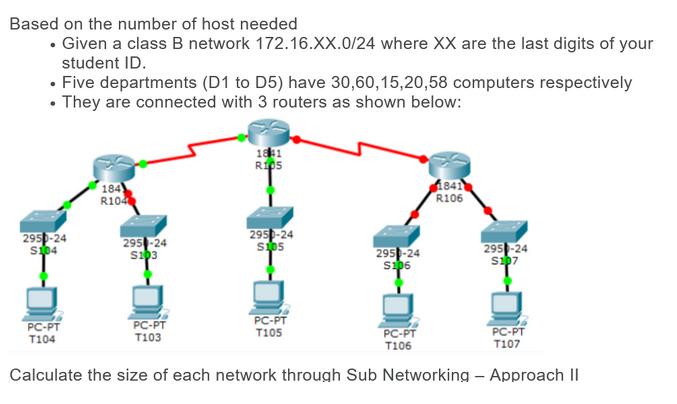 Based on the number of host needed
• Given a class B network 172.16.XX.0/24 where XX are the last digits of your
student ID.
• Five departments (D1 to D5) have 30,60,15,20,58 computers respectively
• They are connected with 3 routers as shown below:
2950-24
S104
PC-PT
T104
184)
R104
2950-24
S103
PC-PT
T103
1841
RIDS
2950-24
$105
PC-PT
T105
2950-24
S106
PC-PT
T106
1841
R106
2950-24
$107
PC-PT
T107
Calculate the size of each network through Sub Networking - Approach II