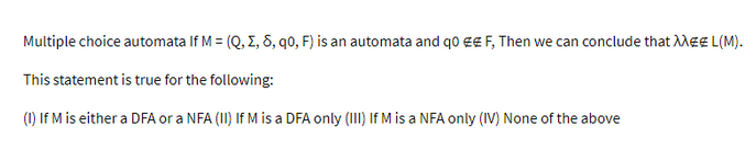 Multiple choice automata If M = (Q, Z, 8, q0, F) is an automata and q0 € F, Then we can conclude that MEE L(M).
This statement is true for the following:
(1) If M is either a DFA or a NFA (II) If M is a DFA only (III) If M is a NFA only (IV) None of the above