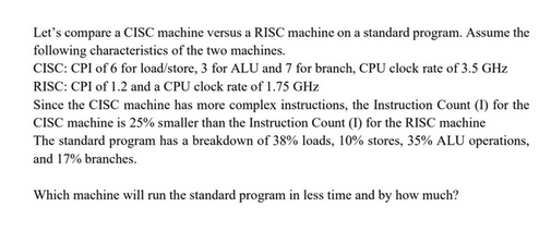 Let's compare a CISC machine versus a RISC machine on a standard program. Assume the
following characteristics of the two machines.
CISC: CPI of 6 for load/store, 3 for ALU and 7 for branch, CPU clock rate of 3.5 GHz
RISC: CPI of 1.2 and a CPU clock rate of 1.75 GHz
Since the CISC machine has more complex instructions, the Instruction Count (1) for the
CISC machine is 25% smaller than the Instruction Count (I) for the RISC machine
The standard program has a breakdown of 38% loads, 10% stores, 35% ALU operations,
and 17% branches.
Which machine will run the standard program in less time and by how much?