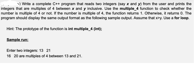 >) Write a complete C++ program that reads two integers (say x and y) from the user and prints the
integers that are multiples of 4 between x and y inclusive. Use the multiple_4 function to check whether the
number is multiple of 4 or not. If the number is multiple of 4, the function returns 1. Otherwise, it returns 0. The
program should display the same output format as the following sample output. Assume that x>y. Use a for loop.
Hint: The prototype of the function is int multiple_4 (int);
Sample run:
Enter two integers: 13 21
16 20 are multiples of 4 between 13 and 21.