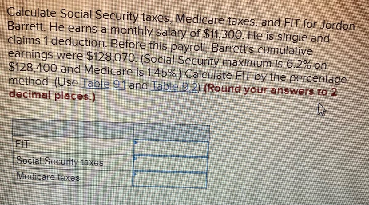 **Calculate Social Security taxes, Medicare taxes, and FIT for Jordon Barrett**

Jordon Barrett earns a monthly salary of $11,300. He is single and claims 1 deduction. Before this payroll, Barrett's cumulative earnings were $128,070. Here are the key points and calculations to determine the taxes:

- **Social Security Maximum:** 6.2% on $128,400
- **Medicare Rate:** 1.45%

### Steps to Calculate:

1. **Social Security Tax Calculation:**
   - Earnings before this payroll: $128,070
   - Monthly Salary: $11,300
   - New cumulative earnings: $128,070 + $11,300 = $139,370
   - Since $139,370 exceeds $128,400, only $330 of the current salary ($128,400 - $128,070) is subject to Social Security tax.
   - Tax Calculation: $330 * 6.2% = $20.46

2. **Medicare Tax Calculation:**
   - Entire monthly salary is subject to Medicare tax.
   - Tax Calculation: $11,300 * 1.45% = $163.85

3. **Federal Income Tax (FIT) Calculation:**
   - Use the percentage method and refer to Table 9.1 and Table 9.2.
   - For a monthly salary of $11,300, the FIT will be computed based on the provided tables.

### Results (Rounded to 2 decimal places):

- **FIT:**
- **Social Security Taxes:** $20.46
- **Medicare Taxes:** $163.85

Please ensure to refer to Table 9.1 and Table 9.2 for accurate FIT calculation as per the percentage method stated in your course material.

### Table for Recording Results:

| Category                | Amount ($) | 
|-------------------------|------------|
| FIT                     |            |
| Social Security taxes   | 20.46      |
| Medicare taxes          | 163.85     |

> Ensure all calculations are double-checked and confirmed with the latest tax tables and percentage methods.