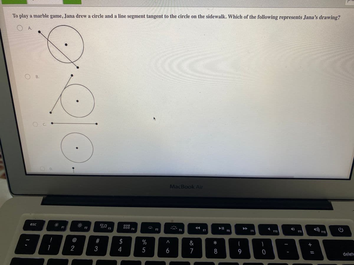 To play a marble game, Jana drew a circle and a line segment tangent to the circle on the sidewalk. Which of the following represents Jana's drawing?
O A.
O B.
D.
MacBook Air
D00
F12
吕口
F3
esc
F8
F9
F10
F11
F1
F2
000
F4
F5
F6
F7
&
$
4
@
#
%
2
3
5
6
7
8
9
delete
