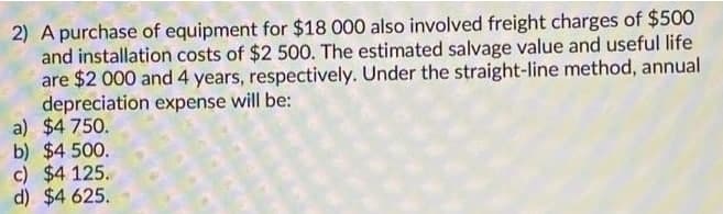 2) A purchase of equipment for $18 000 also involved freight charges of $500
and installation costs of $2 500. The estimated salvage value and useful life
are $2 000 and 4 years, respectively. Under the straight-line method, annual
depreciation expense will be:
a) $4750.
b) $4.500.
c) $4 125.
d) $4 625.