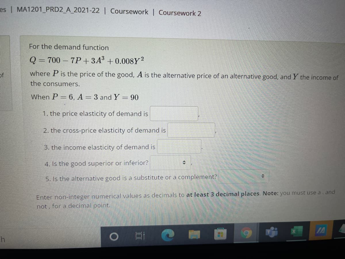 es | MA1201_PRD2_A_2021-22 | Coursework | Coursework 2
For the demand function
Q = 700 – 7P+3A³ +0.008Y2
%3D
of
where P is the price of the good, A is the alternative price of an alternative good, and Y the income of
the consumers.
When P = 6, A 3 and Y = 90
%3|
1. the price elasticity of demand is
2. the cross-price elasticity of demand is
3. the income elasticity of demand is
4. Is the good superior or inferior?
5. Is the alternative good is a substitute or a complement?
Enter non-integer numerical values as decimals to at least 3 decimal places. Note: you must use a. and
not, for a decimal point.
IA
