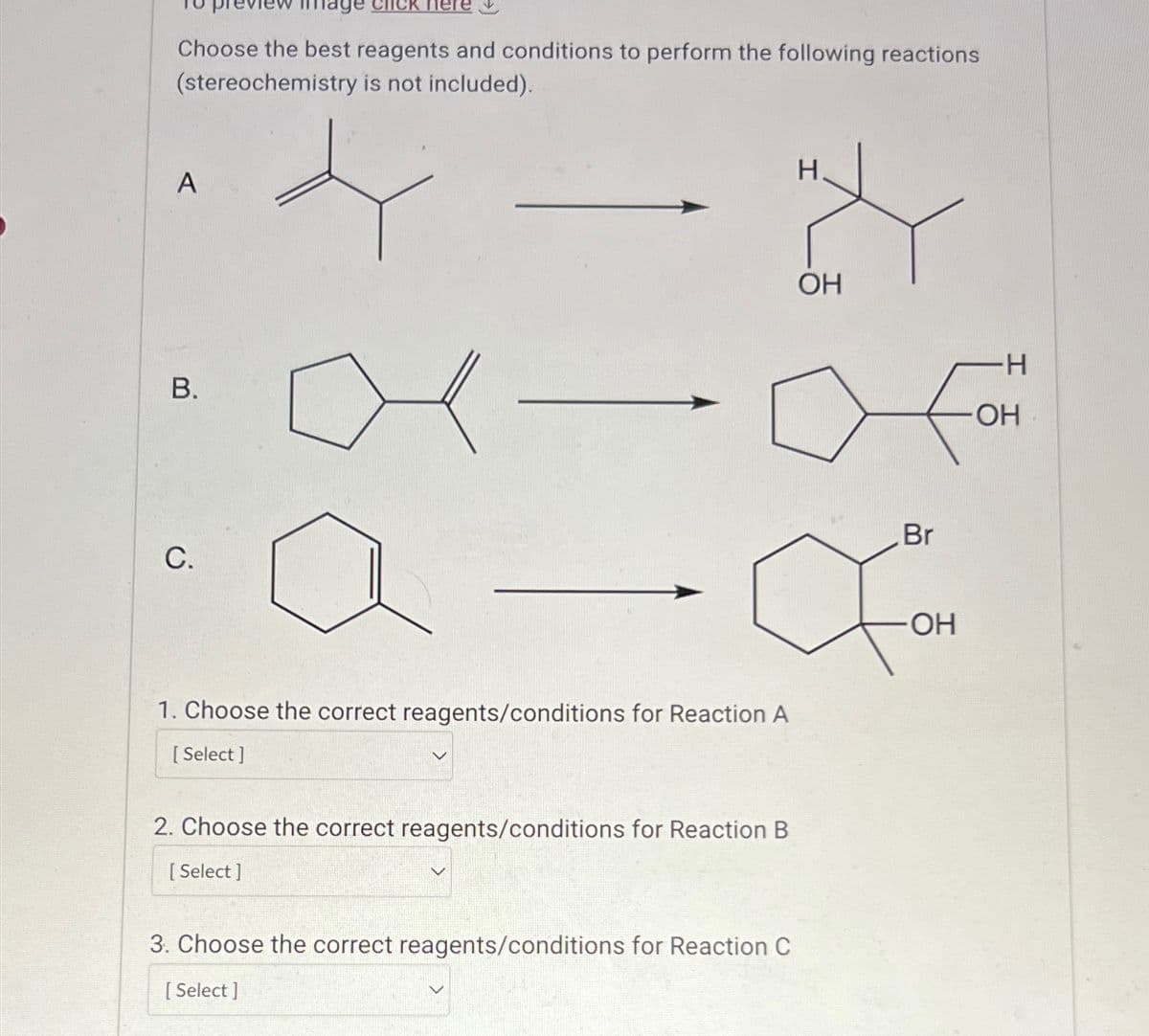 Choose the best reagents and conditions to perform the following reactions
(stereochemistry is not included).
A
B.
C.
H.
2
OH
Br
For
OH
1. Choose the correct reagents/conditions for Reaction A
[Select]
2. Choose the correct reagents/conditions for Reaction B
[Select]
3. Choose the correct reagents/conditions for Reaction C
[Select]
H
OH