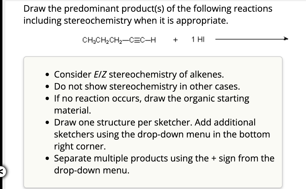 Draw the predominant product(s) of the following reactions
including stereochemistry when it is appropriate.
CH₂CH₂ CH₂-C=C-H +
1 HI
• Consider E/Z stereochemistry of alkenes.
• Do not show stereochemistry in other cases.
• If no reaction occurs, draw the organic starting
material.
• Draw one structure per sketcher. Add additional
sketchers using the drop-down menu in the bottom
right corner.
Separate multiple products using the + sign from the
drop-down menu.