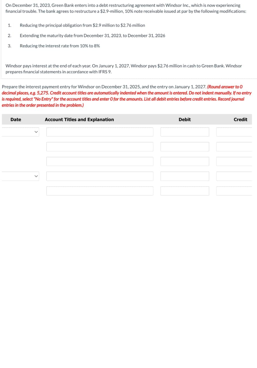 On December 31, 2023, Green Bank enters into a debt restructuring agreement with Windsor Inc., which is now experiencing
financial trouble. The bank agrees to restructure a $2.9-million, 10% note receivable issued at par by the following modifications:
1.
Reducing the principal obligation from $2.9 million to $2.76 million
2.
Extending the maturity date from December 31, 2023, to December 31, 2026
3.
Reducing the interest rate from 10% to 8%
Windsor pays interest at the end of each year. On January 1, 2027, Windsor pays $2.76 million in cash to Green Bank. Windsor
prepares financial statements in accordance with IFRS 9.
Prepare the interest payment entry for Windsor on December 31, 2025, and the entry on January 1, 2027. (Round answer to O
decimal places, e.g. 5,275. Credit account titles are automatically indented when the amount is entered. Do not indent manually. If no entry
is required, select "No Entry" for the account titles and enter O for the amounts. List all debit entries before credit entries. Record journal
entries in the order presented in the problem.)
Date
Account Titles and Explanation
Debit
Credit