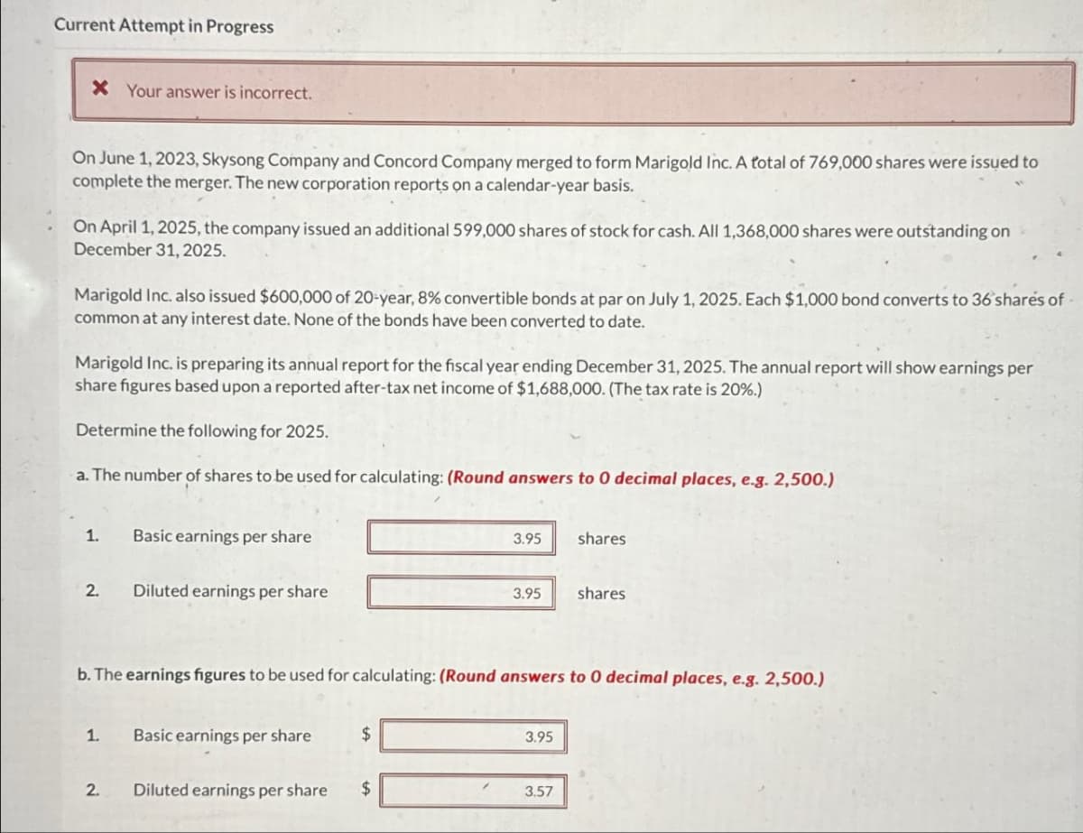 Current Attempt in Progress
* Your answer is incorrect.
On June 1, 2023, Skysong Company and Concord Company merged to form Marigold Inc. A total of 769,000 shares were issued to
complete the merger. The new corporation reports on a calendar-year basis.
On April 1, 2025, the company issued an additional 599,000 shares of stock for cash. All 1,368,000 shares were outstanding on
December 31, 2025.
Marigold Inc. also issued $600,000 of 20-year, 8% convertible bonds at par on July 1, 2025. Each $1,000 bond converts to 36 shares of
common at any interest date. None of the bonds have been converted to date.
Marigold Inc. is preparing its annual report for the fiscal year ending December 31, 2025. The annual report will show earnings per
share figures based upon a reported after-tax net income of $1,688,000. (The tax rate is 20%.)
Determine the following for 2025.
a. The number of shares to be used for calculating: (Round answers to O decimal places, e.g. 2,500.)
1. Basic earnings per share
2. Diluted earnings per share
3.95
shares
3.95
shares
b. The earnings figures to be used for calculating: (Round answers to 0 decimal places, e.g. 2,500.)
1. Basic earnings per share
$
3.95
2.
Diluted earnings per share
$
3.57