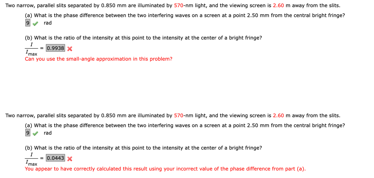 Two narrow, parallel slits separated by 0.850 mm are illuminated by 570-nm light, and the viewing screen is 2.60 m away from the slits.
(a) What is the phase difference between the two interfering waves on a screen at a point 2.50 mm from the central bright fringe?
9
rad
(b) What is the ratio of the intensity at this point to the intensity at the center of a bright fringe?
I
= 0.9938 X
Imax
Can you use the small-angle approximation in this problem?
Two narrow, parallel slits separated by 0.850 mm are illuminated by 570-nm light, and the viewing screen is 2.60 m away from the slits.
(a) What is the phase difference between the two interfering waves on a screen at a point 2.50 mm from the central bright fringe?
9 rad
(b) What is the ratio of the intensity at this point to the intensity at the center of a bright fringe?
I
= 0.0443 X
Imax
You appear to have correctly calculated this result using your incorrect value of the phase difference from part (a).