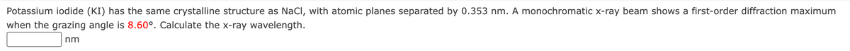 Potassium iodide (KI) has the same crystalline structure as NaCl, with atomic planes separated by 0.353 nm. A monochromatic x-ray beam shows a first-order diffraction maximum
when the grazing angle is 8.60°. Calculate the x-ray wavelength.
nm