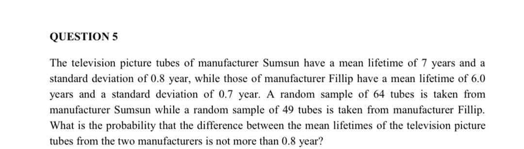 QUESTION 5
The television picture tubes of manufacturer Sumsun have a mean lifetime of 7 years and a
standard deviation of 0.8 year, while those of manufacturer Fillip have a mean lifetime of 6.0
years and a standard deviation of 0.7 year. A random sample of 64 tubes is taken from
manufacturer Sumsun while a random sample of 49 tubes is taken from manufacturer Fillip.
What is the probability that the difference between the mean lifetimes of the television picture
tubes from the two manufacturers is not more than 0.8 year?
