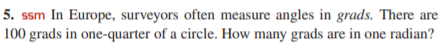 5. ssm In Europe, surveyors often measure angles in grads. There are
100 grads in one-quarter of a circle. How many grads are in one radian?
