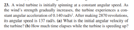 23. A wind turbine is initially spinning at a constant angular speed. As
the wind's strength gradually increases, the turbine experiences a con-
stant angular acceleration of 0.140 rad/s. After making 2870 revolutions,
its angular speed is 137 rad/s. (a) What is the initial angular velocity of
the turbine? (b) How much time elapses while the turbine is speeding up?
