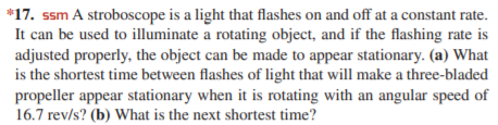 *17. ssm A stroboscope is a light that flashes on and off at a constant rate.
It can be used to illuminate a rotating object, and if the flashing rate is
adjusted properly, the object can be made to appear stationary. (a) What
is the shortest time between flashes of light that will make a three-bladed
propeller appear stationary when it is rotating with an angular speed of
16.7 rev/s? (b) What is the next shortest time?
