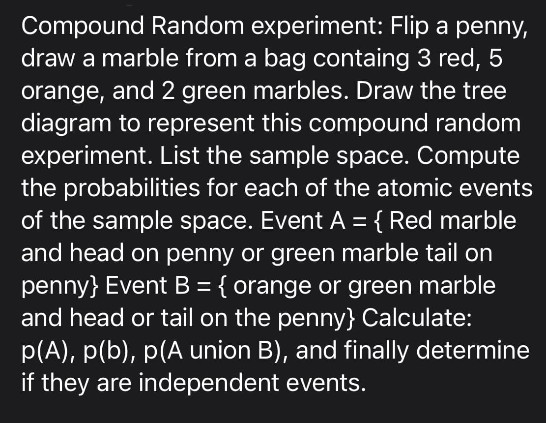 Compound Random experiment: Flip a penny,
draw a marble from a bag containg 3 red, 5
orange, and 2 green marbles. Draw the tree
diagram to represent this compound random
experiment. List the sample space. Compute
the probabilities for each of the atomic events
of the sample space. Event A = { Red marble
and head on penny or green marble tail on
penny} Event B = { orange or green marble
and head or tail on the penny} Calculate:
p(A), p(b), p(A union B), and finally determine
if they are independent events.