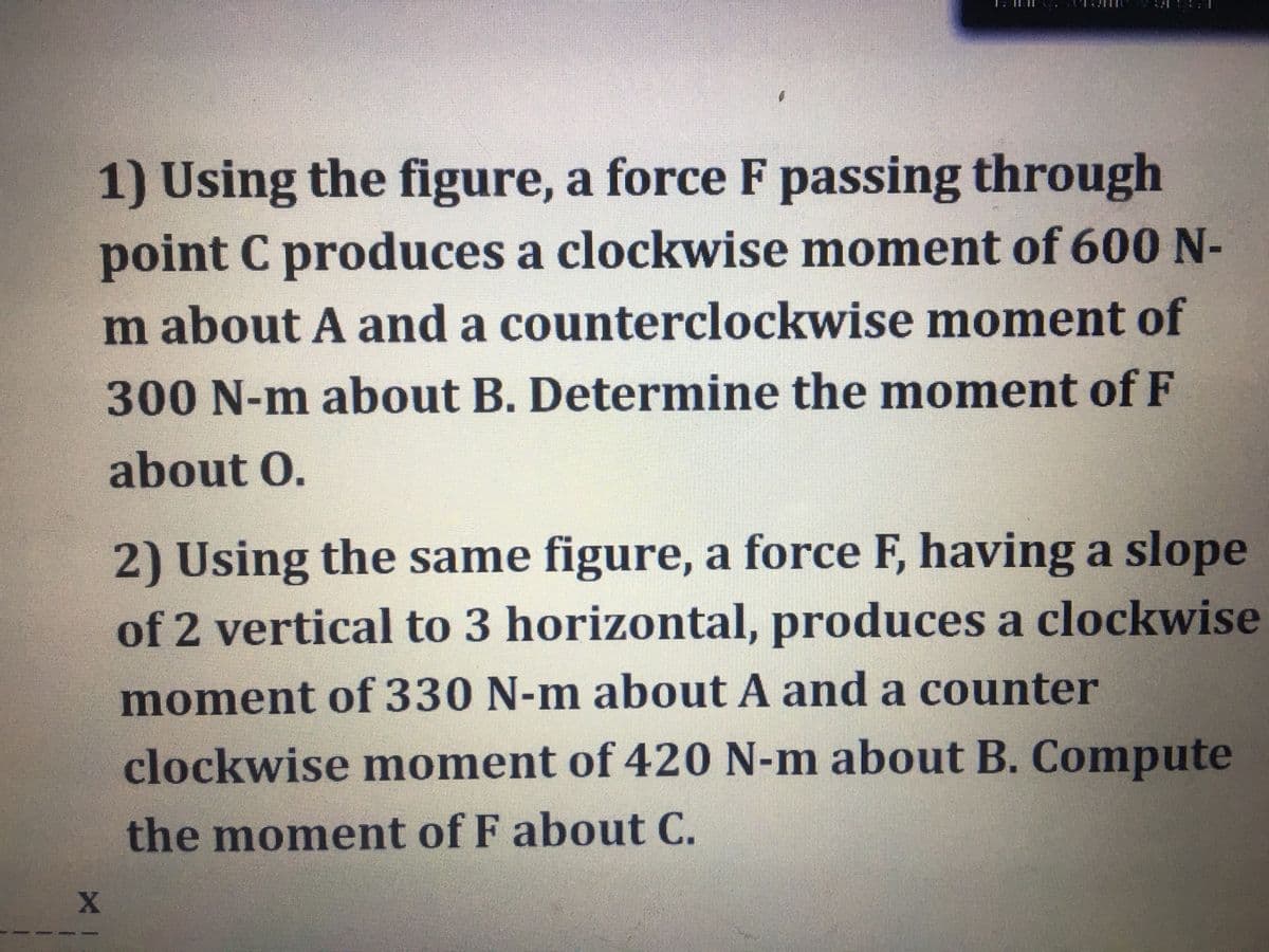 1) Using the figure, a force F passing through
point C produces a clockwise moment of 600 N-
m about A and a counterclockwise moment of
300 N-m about B. Determine the moment of F
about O.
2) Using the same figure, a force F, having a slope
of 2 vertical to 3 horizontal, produces a clockwise
moment of 330 N-m about A and a counter
clockwise moment of 420 N-m about B. Compute
the moment of F about C.
X
