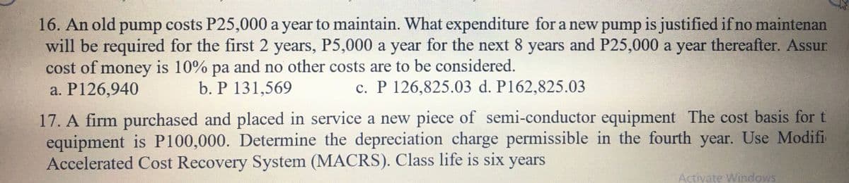 16. An old pump costs P25,000 a year to maintain. What expenditure for a new pump is justified if no maintenan
will be required for the first 2 years, P5,000 a year for the next 8 years and P25,000 a year thereafter. Assur.
cost of money is 10% pa and no other costs are to be considered.
a. P126,940
b. P 131,569
c. P 126,825.03 d. P162,825.03
17. A firm purchased and placed in service a new piece of semi-conductor equipment The cost basis for t
equipment is P100,000. Determine the depreciation charge permissible in the fourth year. Use Modifi
Accelerated Cost Recovery System (MACRS). Class life is six years
Activate Windows
