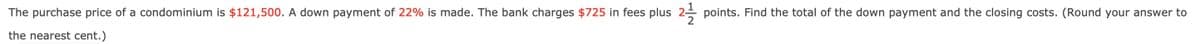 The purchase price of a condominium is $121,500. A down payment of 22% is made. The bank charges $725 in fees plus
the nearest cent.)
points. Find the total of the down payment and the closing costs. (Round your answer to