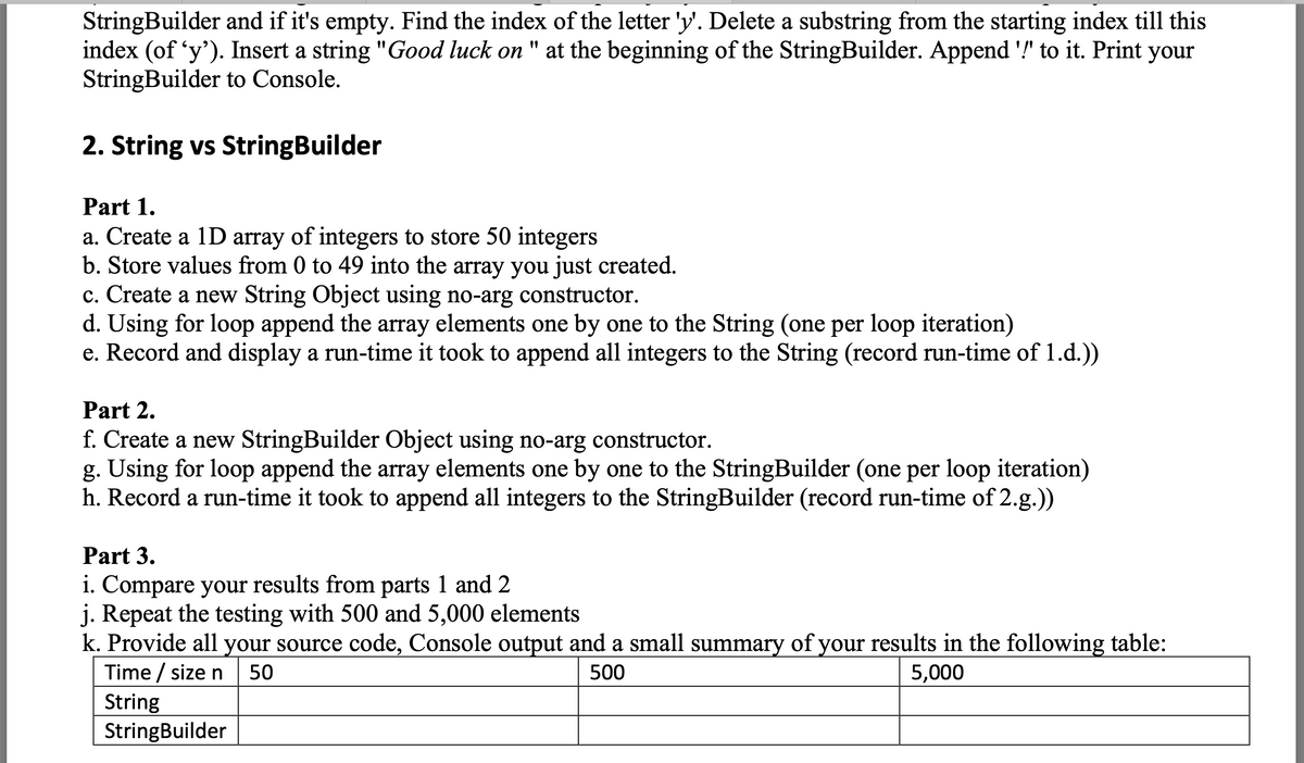 StringBuilder and if it's empty. Find the index of the letter 'y'. Delete a substring from the starting index till this
index (of 'y'). Insert a string "Good luck on "
StringBuilder to Console.
at the beginning of the StringBuilder. Append '!" to it. Print your
2. String vs StringBuilder
Part 1.
a. Create a 1D array of integers to store 50 integers
b. Store values from 0 to 49 into the array you just created.
c. Create a new String Object using no-arg constructor.
d. Using for loop append the array elements one by one to the String (one per loop iteration)
e. Record and display a run-time it took to append all integers to the String (record run-time of 1.d.))
Part 2.
f. Create a new StringBuilder Object using no-arg constructor.
g. Using for loop append the array elements one by one to the StringBuilder (one per loop iteration)
h. Record a run-time it took to append all integers to the StringBuilder (record run-time of 2.g.))
Part 3.
i. Compare your results from parts 1 and 2
j. Repeat the testing with 500 and 5,000 elements
k. Provide all your source code, Console output and a small summary of your results in the following table:
Time / size n
50
500
5,000
String
StringBuilder
