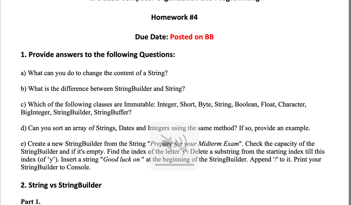 Homework #4
Due Date: Posted on BB
1. Provide answers to the following Questions:
a) What can you do to change the content of a String?
b) What is the difference between StringBuilder and String?
c) Which of the following classes are Immutable: Integer, Short, Byte, String, Boolean, Float, Character,
BigInteger, StringBuilder, StringBuffer?
d) Can you sort an array of Strings, Dates and Integers using the same method? If so, provide an example.
e) Create a new StringBuilder from the String "Prepare for your Midterm Exam". Check the capacity of the
StringBuilder and if it's empty. Find the index of the letter 'y'. Delete a substring from the starting index till this
index (of 'y'). Insert a string "Good luck on " at the beginning of the StringBuilder. Append '!' to it. Print
StringBuilder to Console.
your
2. String vs StringBuilder
Part 1.
