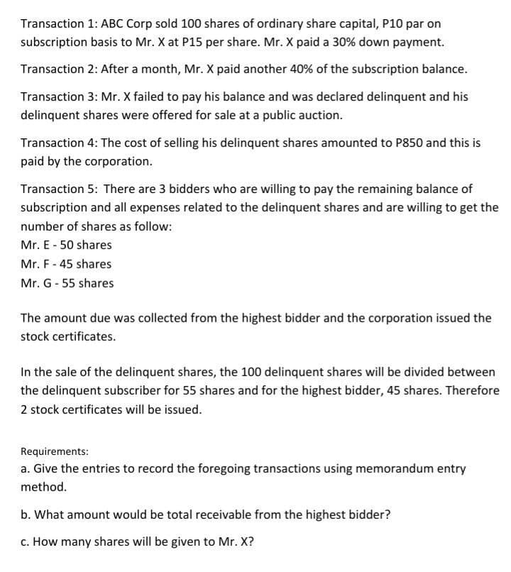 Transaction 1: ABC Corp sold 100 shares of ordinary share capital, P10 par on
subscription basis to Mr. X at P15 per share. Mr. X paid a 30% down payment.
Transaction 2: After a month, Mr. X paid another 40% of the subscription balance.
Transaction 3: Mr. X failed to pay his balance and was declared delinquent and his
delinquent shares were offered for sale at a public auction.
Transaction 4: The cost of selling his delinquent shares amounted to P850 and this is
paid by the corporation.
Transaction 5: There are 3 bidders who are willing to pay the remaining balance of
subscription and all expenses related to the delinquent shares and are willing to get the
number of shares as follow:
Mr. E - 50 shares
Mr. F - 45 shares
Mr. G-55 shares
The amount due was collected from the highest bidder and the corporation issued the
stock certificates.
In the sale of the delinquent shares, the 100 delinquent shares will be divided between
the delinquent subscriber for 55 shares and for the highest bidder, 45 shares. Therefore
2 stock certificates will be issued.
Requirements:
a. Give the entries to record the foregoing transactions using memorandum entry
method.
b. What amount would be total receivable from the highest bidder?
c. How many shares will be given to Mr. X?